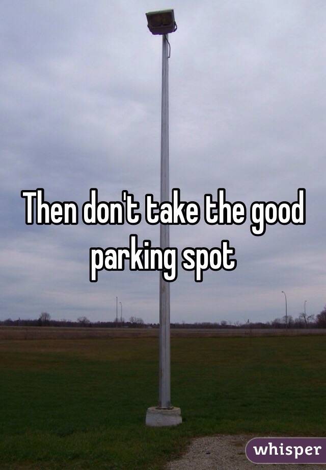 Then don't take the good parking spot