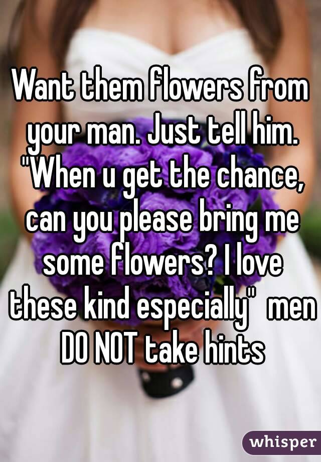 Want them flowers from your man. Just tell him. "When u get the chance, can you please bring me some flowers? I love these kind especially"  men DO NOT take hints