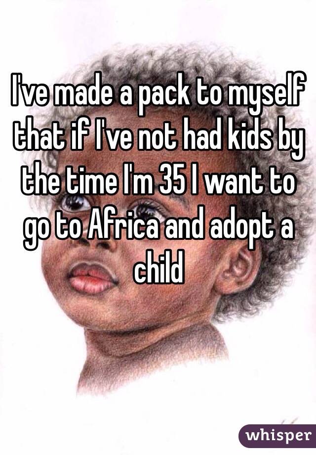 I've made a pack to myself that if I've not had kids by the time I'm 35 I want to go to Africa and adopt a child