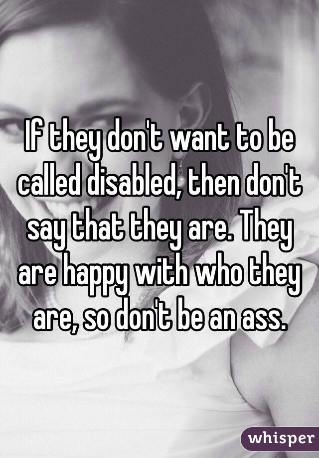 If they don't want to be called disabled, then don't say that they are. They are happy with who they are, so don't be an ass.