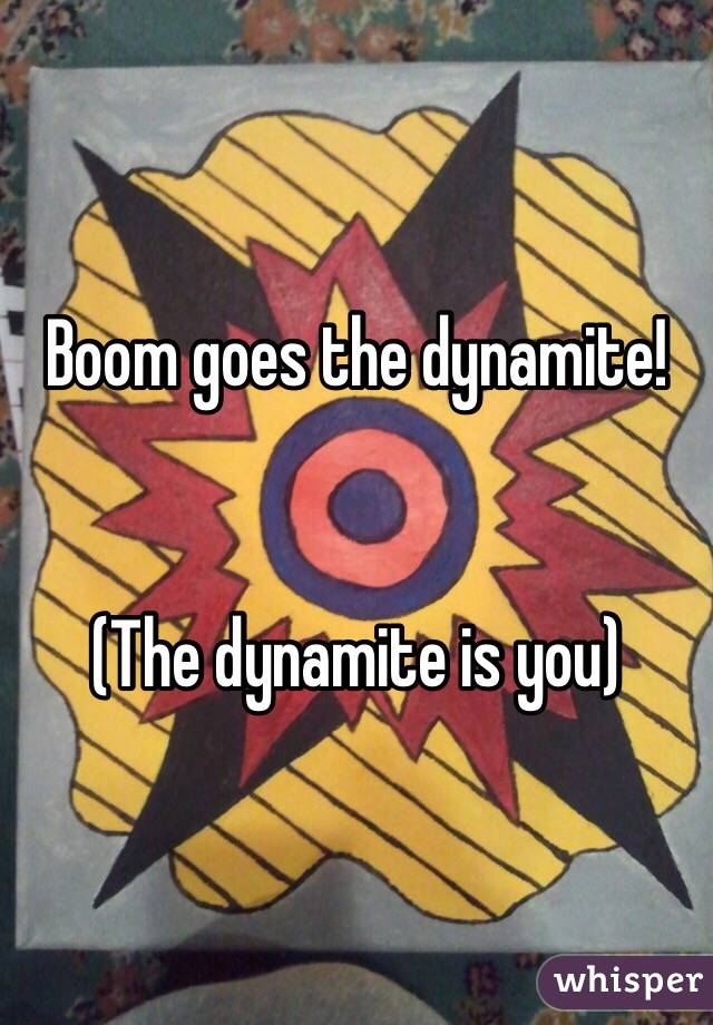 Boom goes the dynamite!


(The dynamite is you)