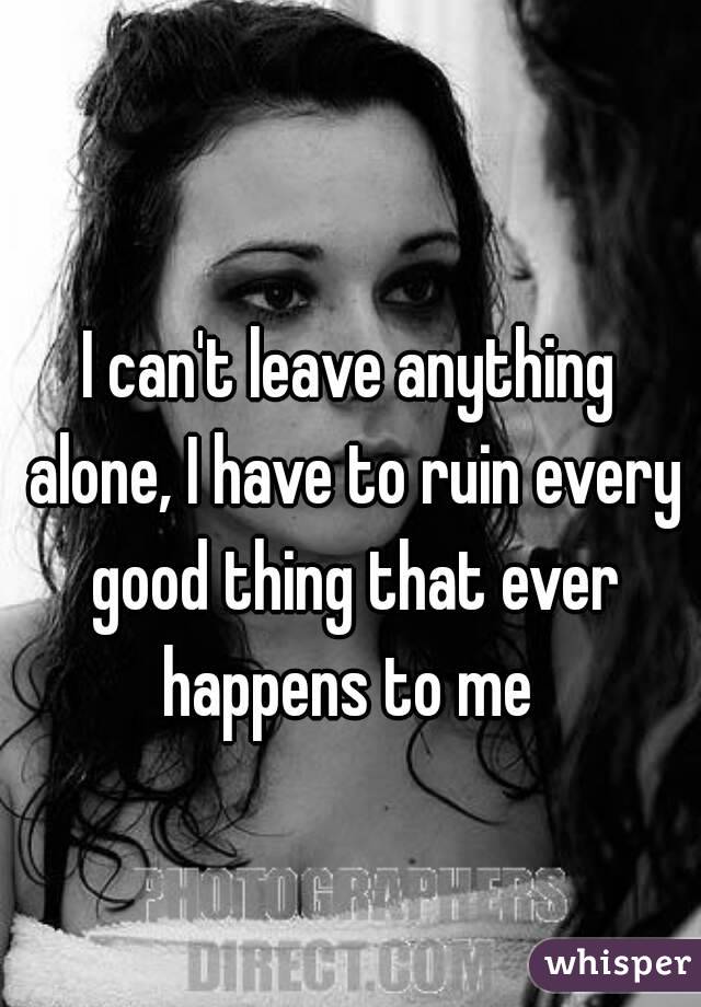 I can&#39;t leave anything alone, I have to ruin every good thing that - 0514917089129f3981113839a8b16553eb8f3e-wm