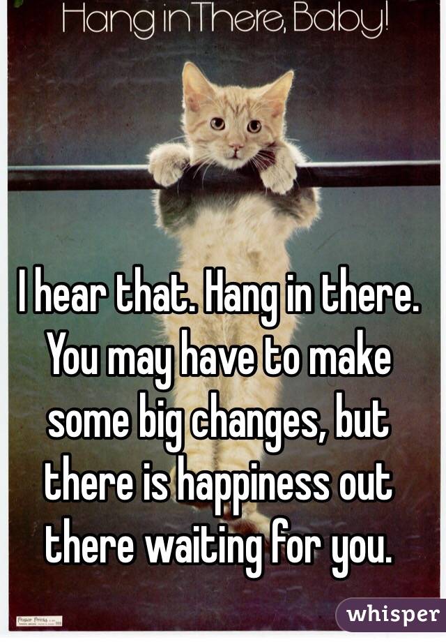 I hear that. Hang in there. You may have to make some big changes, but there is happiness out there waiting for you.