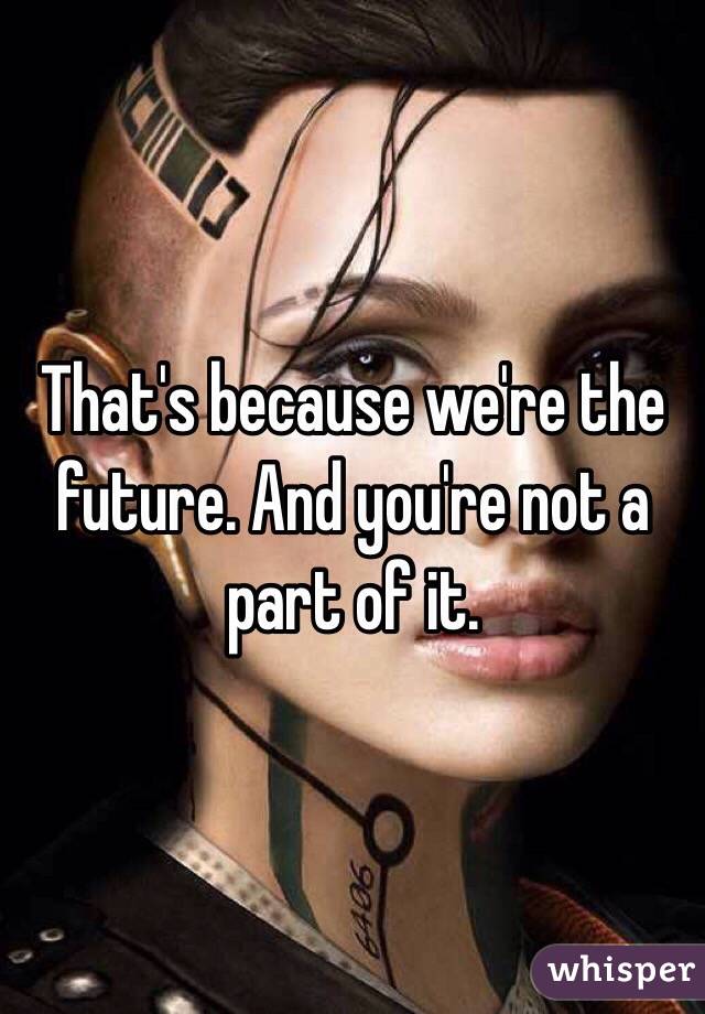 That's because we're the future. And you're not a part of it.