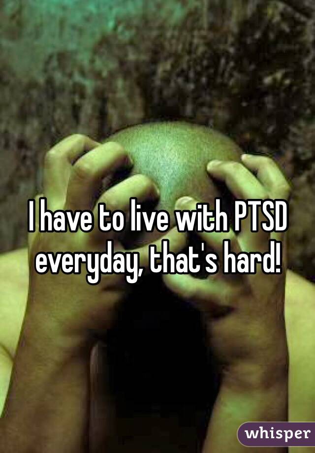I have to live with PTSD everyday, that's hard!