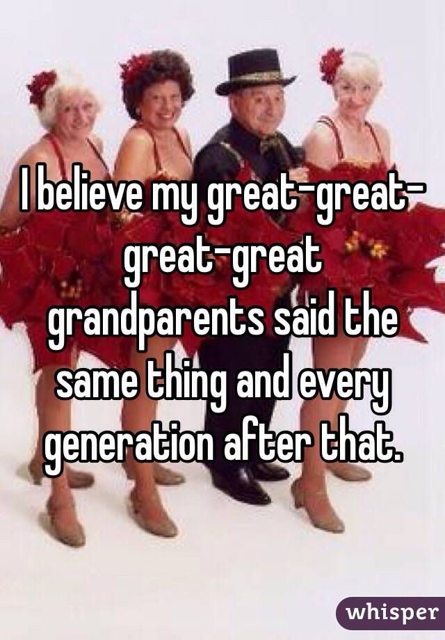 I believe my great-great-great-great grandparents said the same thing and every generation after that.