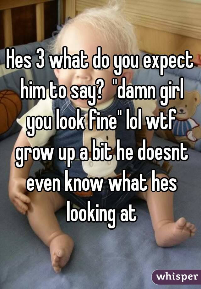 Hes 3 what do you expect him to say?  "damn girl you look fine" lol wtf grow up a bit he doesnt even know what hes looking at