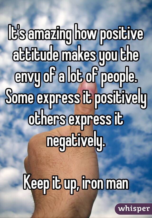 It's amazing how positive attitude makes you the envy of a lot of people.  Some express it positively others express it negatively. 

Keep it up, iron man