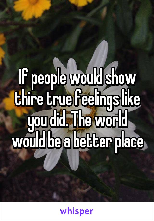 If people would show thire true feelings like you did. The world would be a better place