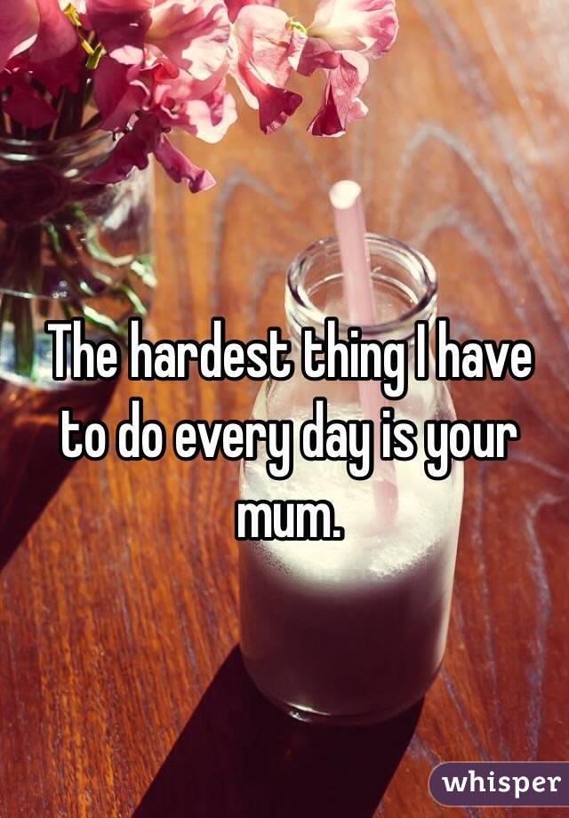 The hardest thing I have to do every day is your mum.