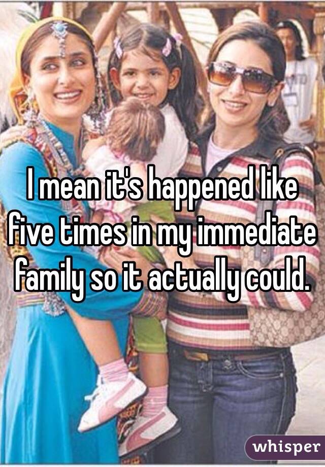 I mean it's happened like five times in my immediate family so it actually could. 