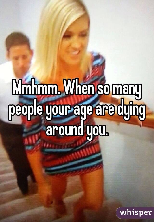 Mmhmm. When so many people your age are dying around you.