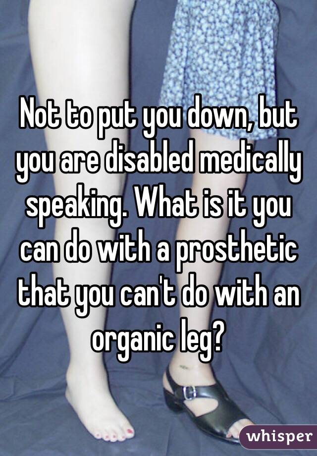 Not to put you down, but you are disabled medically speaking. What is it you can do with a prosthetic that you can't do with an organic leg?