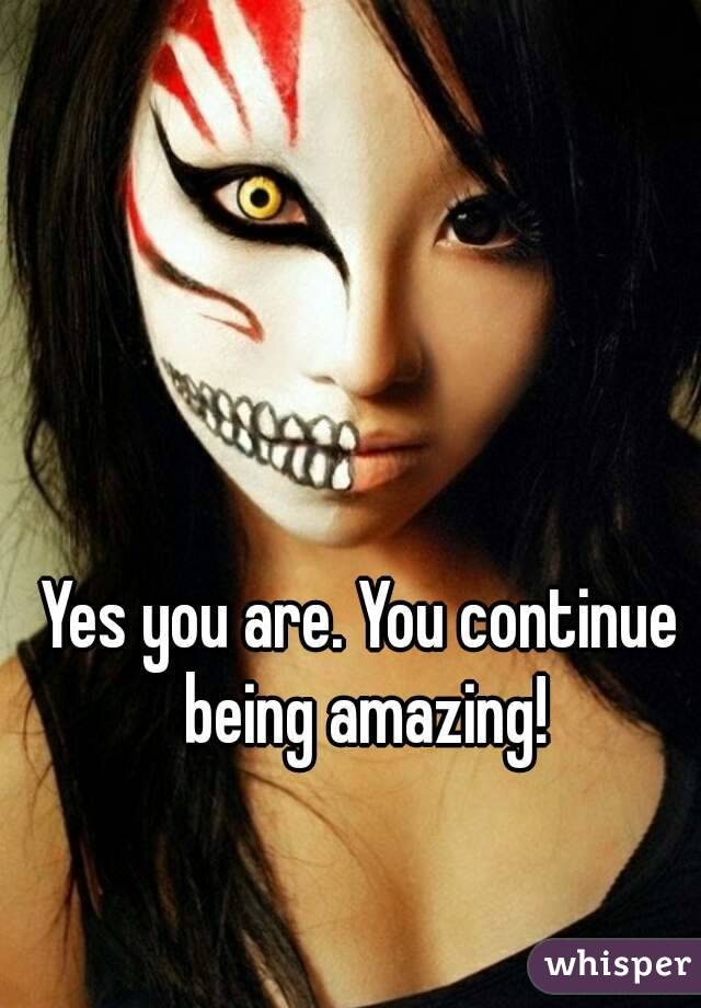 Yes you are. You continue being amazing!