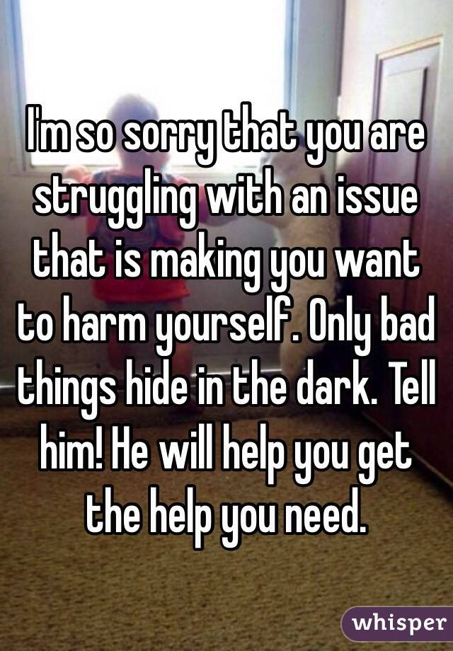 I'm so sorry that you are struggling with an issue that is making you want to harm yourself. Only bad things hide in the dark. Tell him! He will help you get the help you need. 