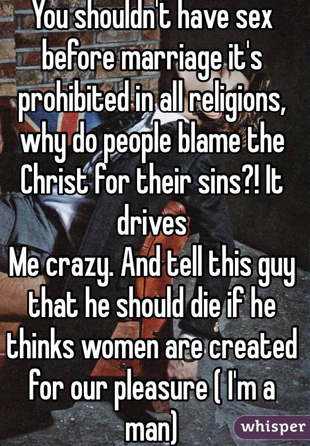 You shouldn't have sex before marriage it's prohibited in all religions, why do people blame the Christ for their sins?! It drives
Me crazy. And tell this guy that he should die if he thinks women are created for our pleasure ( I'm a man)