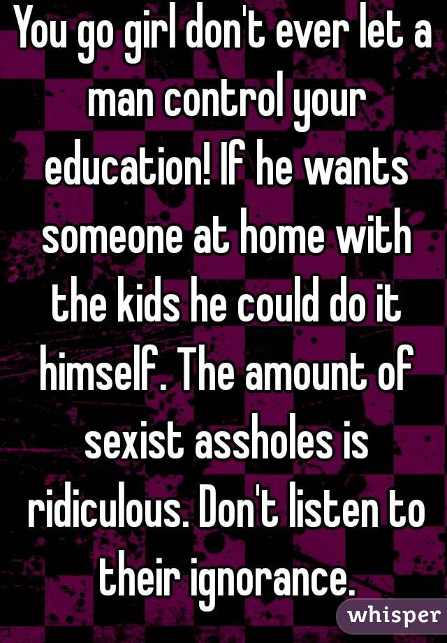 You go girl don't ever let a man control your education! If he wants someone at home with the kids he could do it himself. The amount of sexist assholes is ridiculous. Don't listen to their ignorance.
