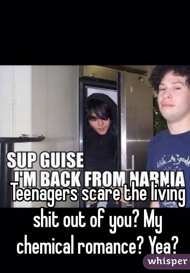 Teenagers scare the living shit out of you? My chemical romance? Yea?
