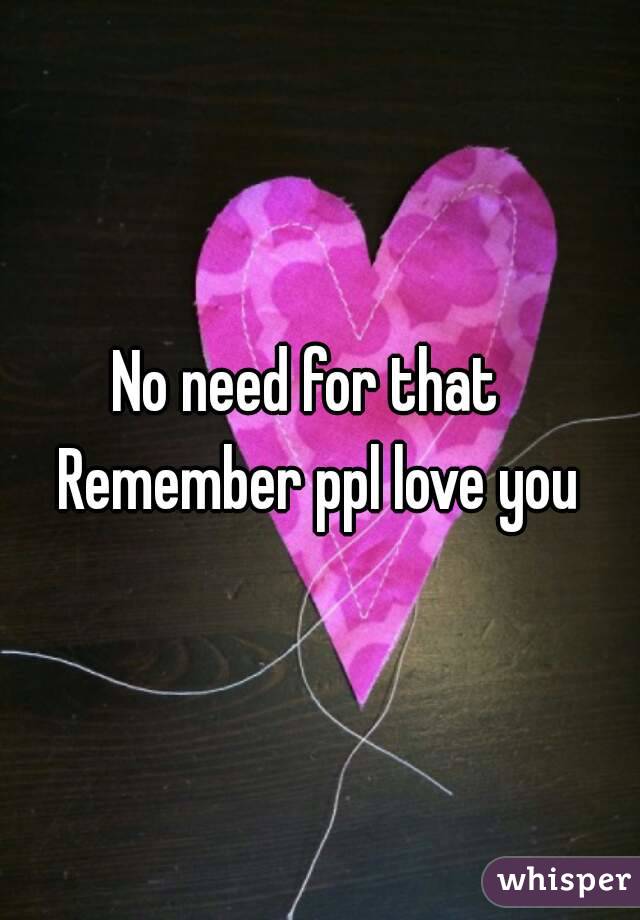 No need for that  
Remember ppl love you