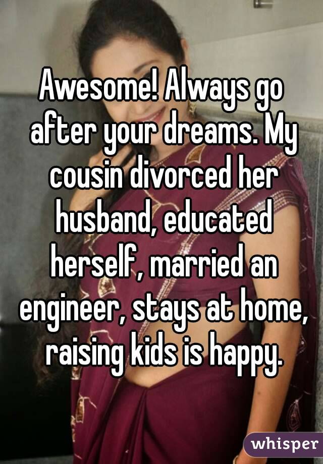 Awesome! Always go after your dreams. My cousin divorced her husband, educated herself, married an engineer, stays at home, raising kids is happy.