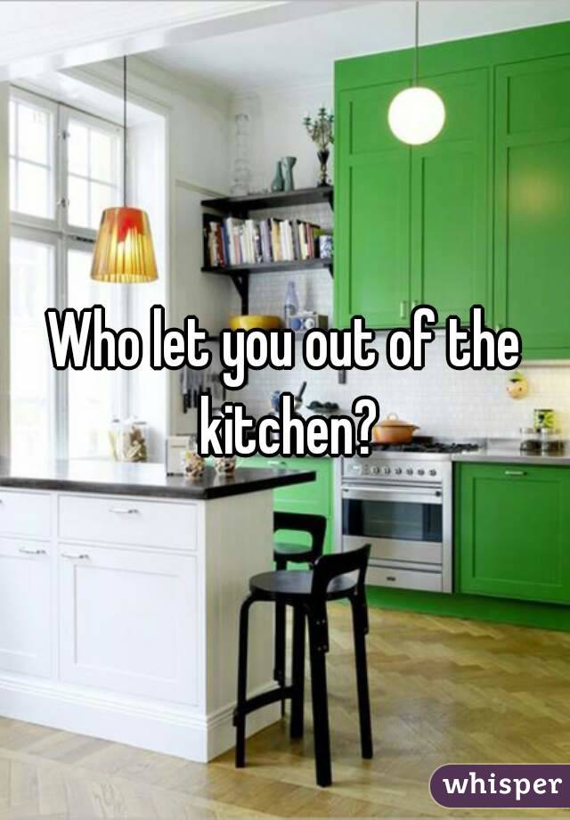 Who let you out of the kitchen?