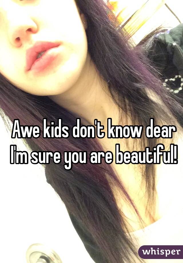 Awe kids don't know dear I'm sure you are beautiful! 