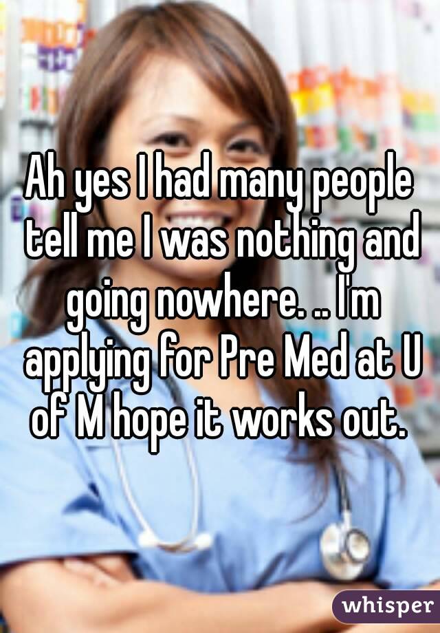 Ah yes I had many people tell me I was nothing and going nowhere. .. I'm applying for Pre Med at U of M hope it works out. 