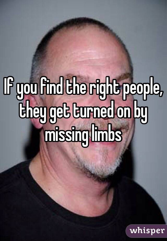 If you find the right people, they get turned on by missing limbs 