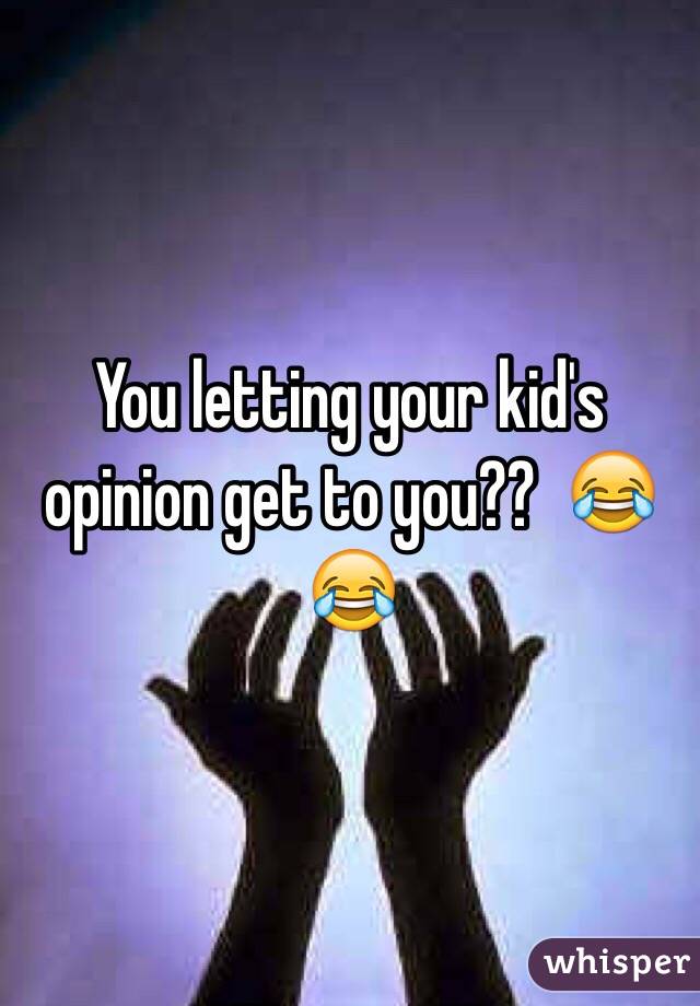 You letting your kid's opinion get to you??  😂😂