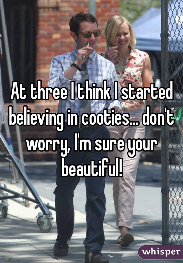 At three I think I started believing in cooties… don't worry, I'm sure your beautiful!