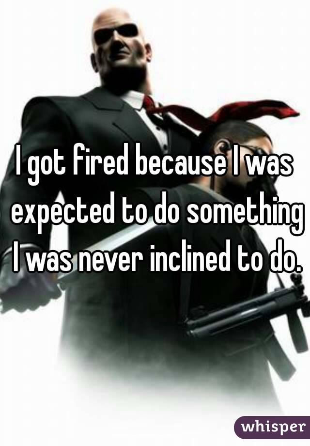 I got fired because I was expected to do something I was never inclined to do.