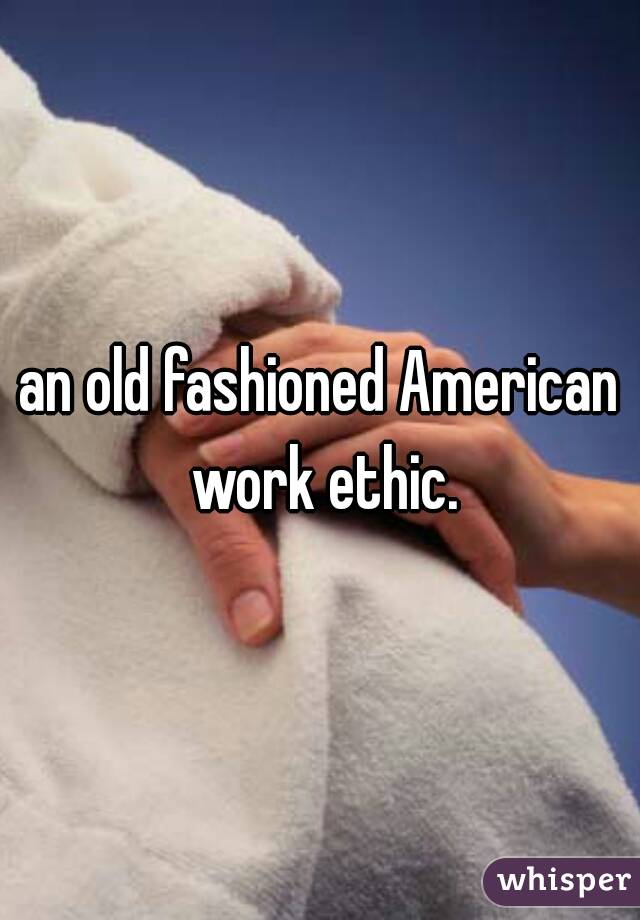 an old fashioned American work ethic.