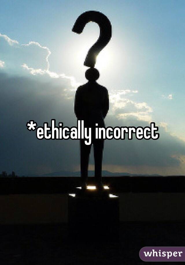 *ethically incorrect