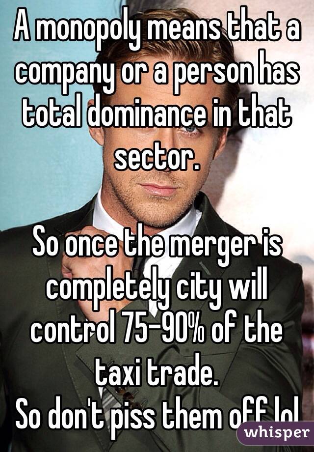 A monopoly means that a company or a person has total dominance in that sector. 

So once the merger is completely city will control 75-90% of the taxi trade. 
So don't piss them off lol 