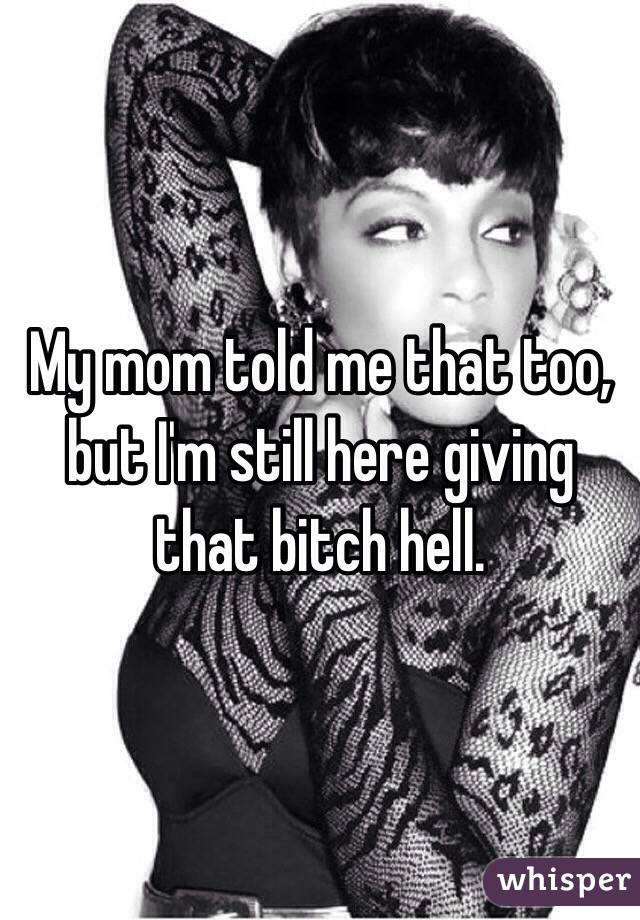 My mom told me that too, but I'm still here giving that bitch hell.
