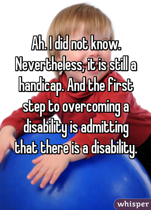 Ah. I did not know. Nevertheless, it is still a handicap. And the first step to overcoming a disability is admitting that there is a disability.