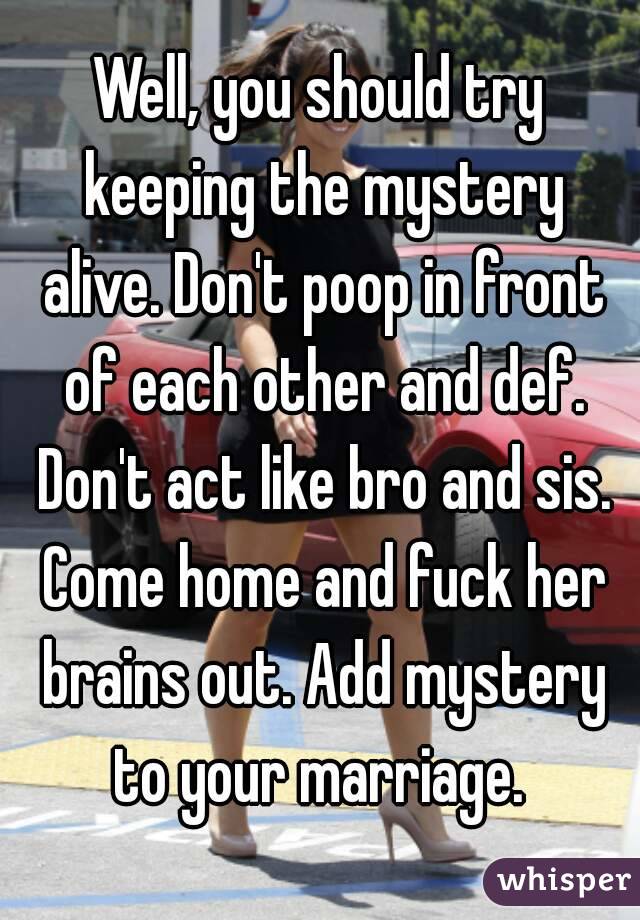 Well, you should try keeping the mystery alive. Don't poop in front of each other and def. Don't act like bro and sis. Come home and fuck her brains out. Add mystery to your marriage. 