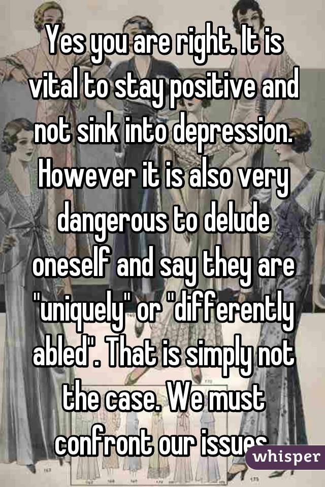 Yes you are right. It is vital to stay positive and not sink into depression. However it is also very dangerous to delude oneself and say they are "uniquely" or "differently abled". That is simply not the case. We must confront our issues.