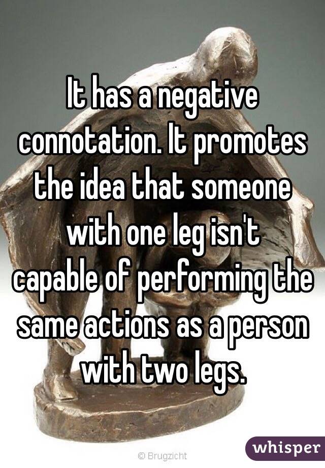 It has a negative connotation. It promotes the idea that someone with one leg isn't
 capable of performing the same actions as a person with two legs.