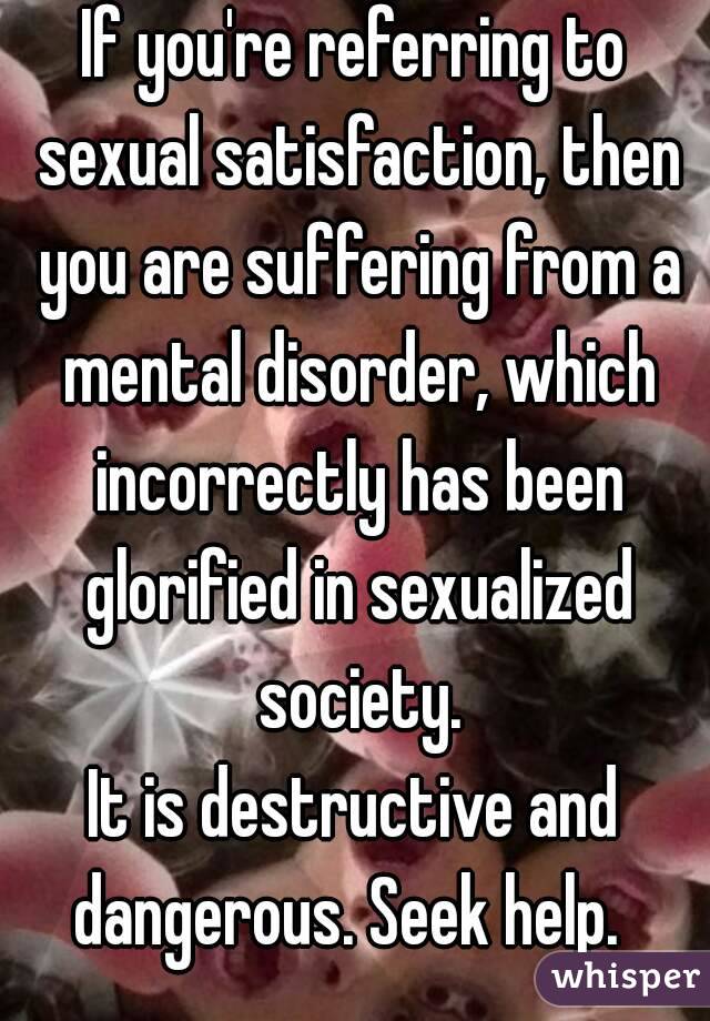 If you're referring to sexual satisfaction, then you are suffering from a mental disorder, which incorrectly has been glorified in sexualized society.
It is destructive and dangerous. Seek help.  