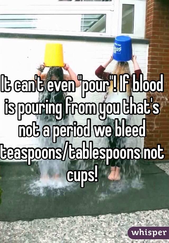 It can't even "pour"! If blood is pouring from you that's not a period we bleed teaspoons/tablespoons not cups!  