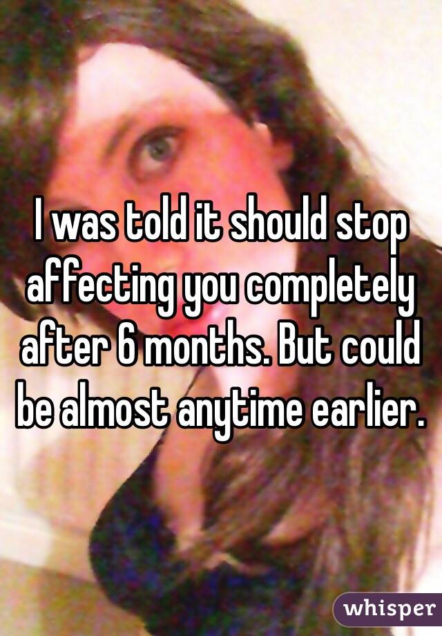 I was told it should stop affecting you completely after 6 months. But could be almost anytime earlier. 