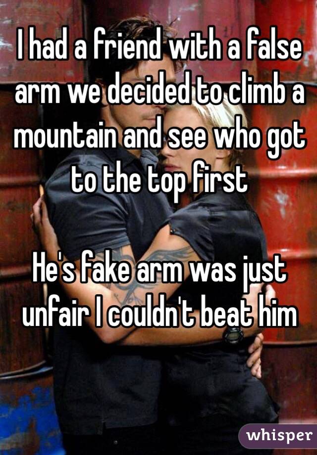 I had a friend with a false arm we decided to climb a mountain and see who got to the top first 

He's fake arm was just unfair I couldn't beat him 