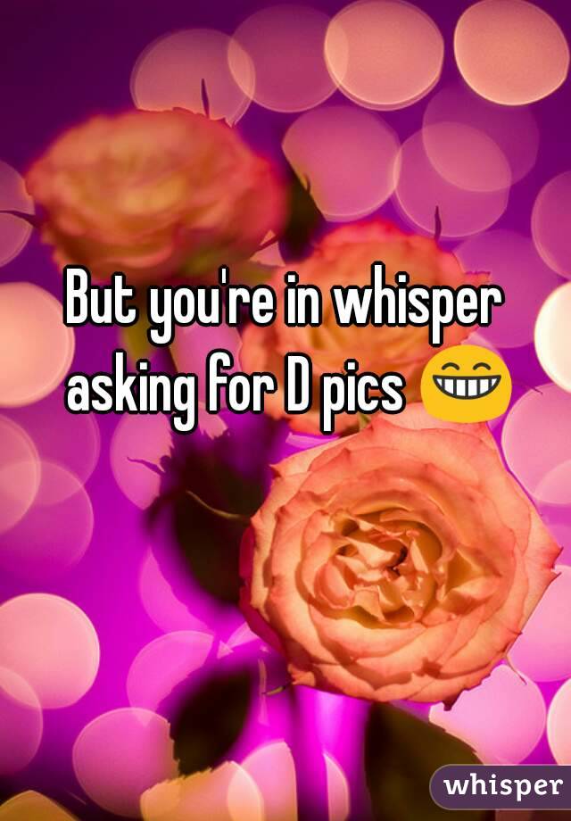 But you're in whisper asking for D pics 😁 