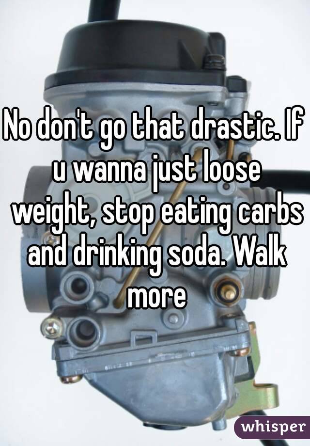 No don't go that drastic. If u wanna just loose weight, stop eating carbs and drinking soda. Walk more