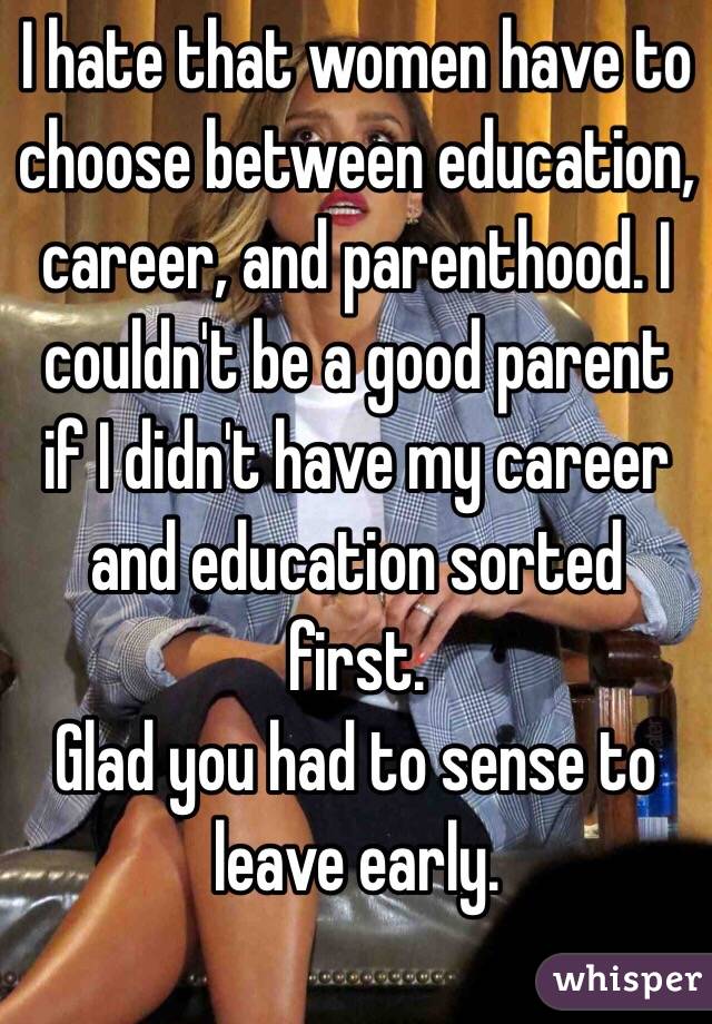 I hate that women have to choose between education, career, and parenthood. I couldn't be a good parent if I didn't have my career and education sorted first.
Glad you had to sense to leave early.