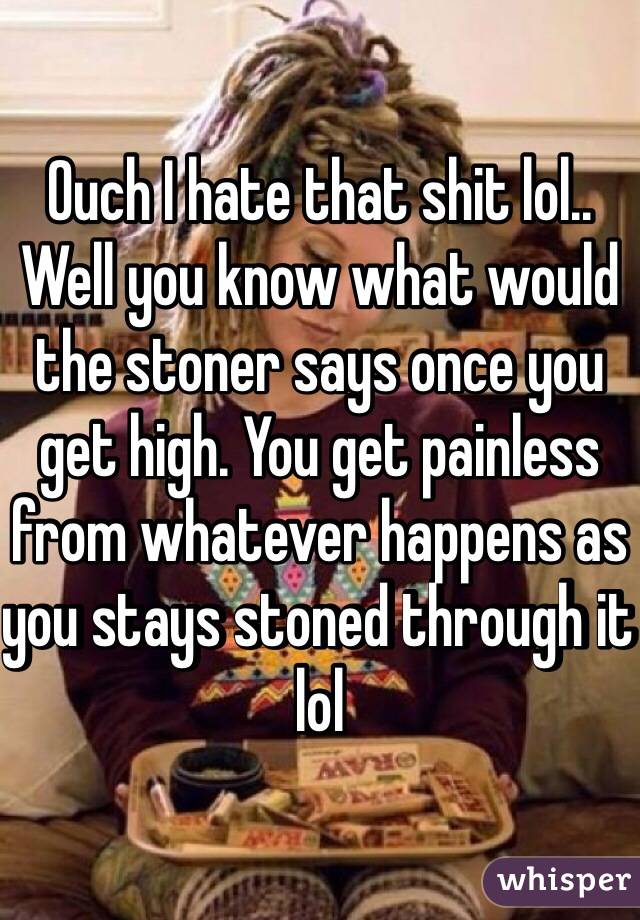 Ouch I hate that shit lol.. Well you know what would the stoner says once you get high. You get painless from whatever happens as you stays stoned through it lol