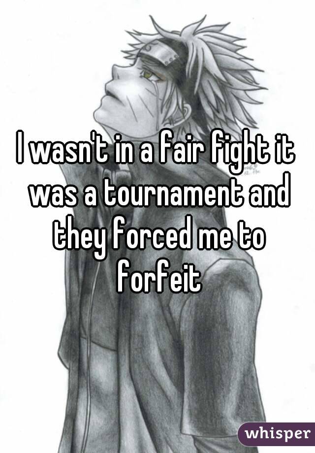 I wasn't in a fair fight it was a tournament and they forced me to forfeit
