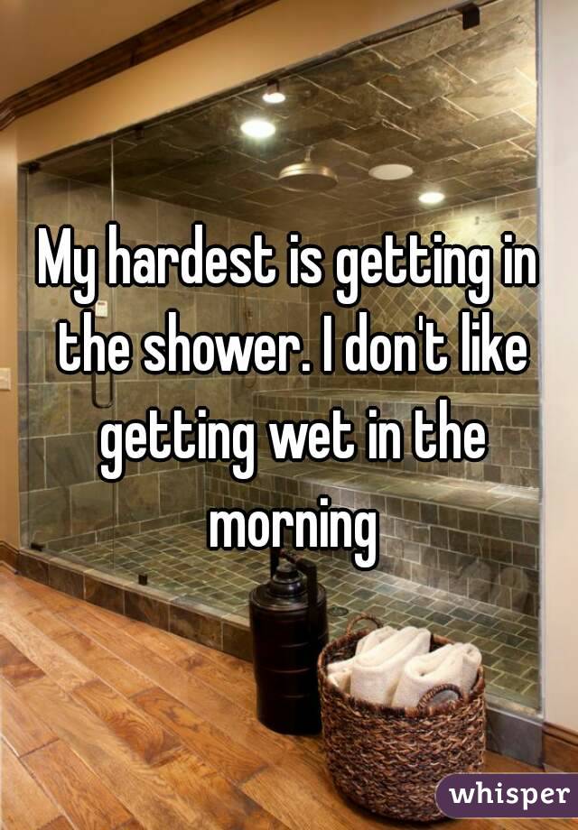 My hardest is getting in the shower. I don't like getting wet in the morning