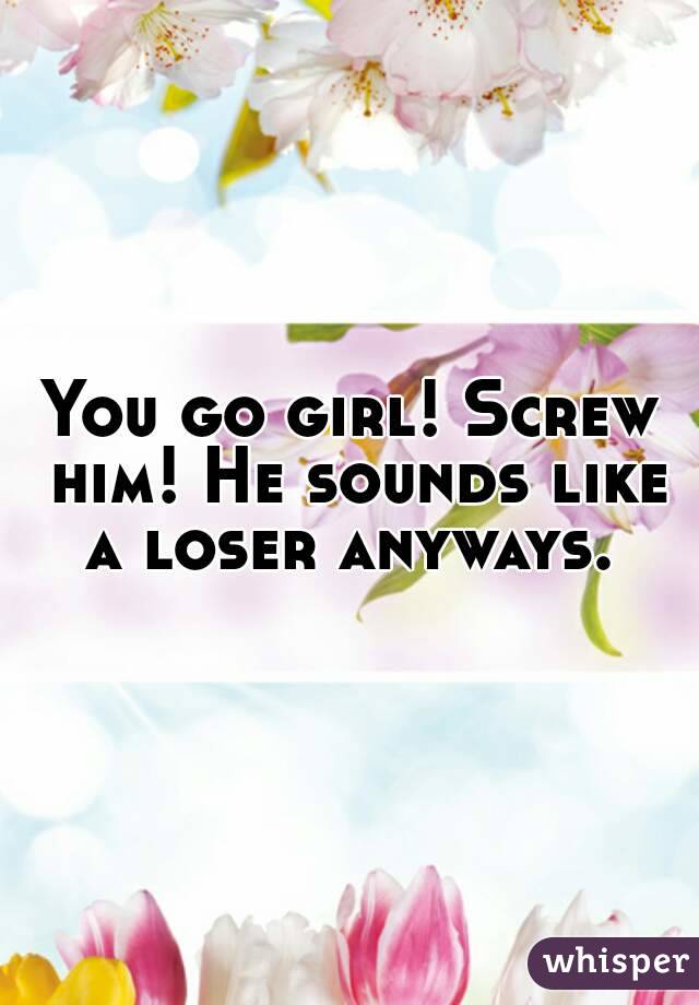 You go girl! Screw him! He sounds like a loser anyways. 